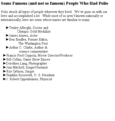 Text Box: Some Famous (and not so famous) People Who Had Polio
Polio struck all types of people wherever they lived. We’ve gone on with our lives and accomplished a lot. While most of us aren’t known nationally or internationally, here are some whose names are familiar to many.
►Tenley Albright, Doctor and
Olympic Gold Medallist
►James Arness, Actor
►Ben Bradlee, Former Editor,
The Washington Post
►Arthur C. Clarke, Author &
science commentator
►Francis Ford Coppola, Movie Director/Producer
►Bill Cullen, Game Show Emcee
►Dorothea Lang, Photographer
►Joni Mitchell, Singer/Guitarist
►Roy Orbison, Singer
►Franklin Roosevelt, U. S. President
►J. Robert Oppenheimer, Physicist